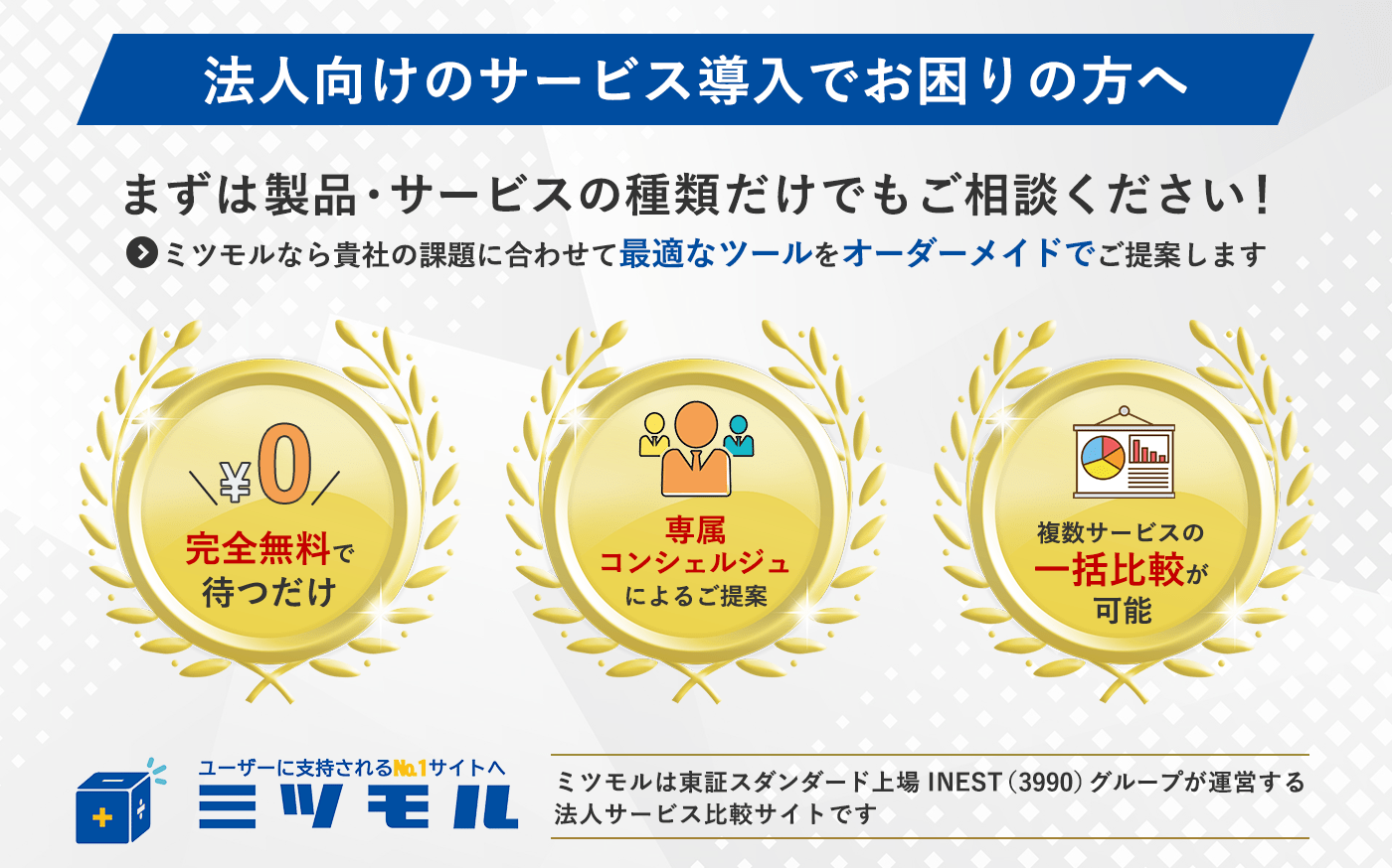 法人向けのサービス法人向けのサービス導入でお困りの方へ まずは製品・サービスの種類だけでもご相談ください！ ミツモルなら貴社の課題に合わせて最適なツールをオーダーメイドでご提案します 完全無料で待つだけ 専属コンシェルジュによるご提案 複数サービスの一括比較が可能 ユーザーに支持されるNo.1No.1サイトへ ミツモル ミツモルは東証スタンダード上場INSET（3990）グループが運営する法人サービス比較サイトです